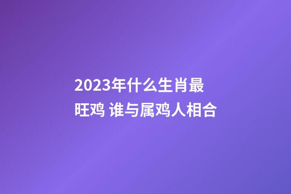 2023年什么生肖最旺鸡 谁与属鸡人相合